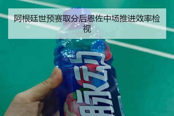 阿根廷世预赛取分后恩佐中场推进效率检视