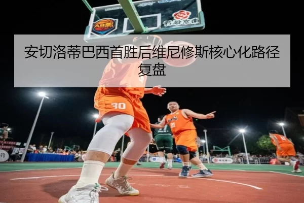 安切洛蒂巴西首胜后维尼修斯核心化路径复盘