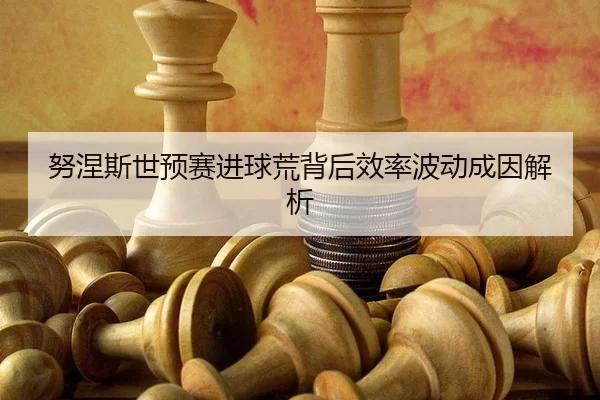努涅斯世预赛进球荒背后效率波动成因解析