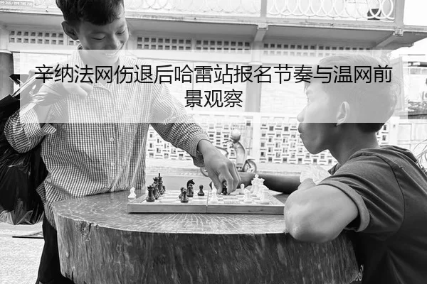 辛纳法网伤退后哈雷站报名节奏与温网前景观察